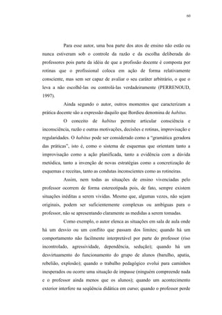 60




          Para esse autor, uma boa parte dos atos de ensino não estão ou
nunca estiveram sob o controle da razão e da escolha deliberada do
professores pois parte da idéia de que a profissão docente é composta por
rotinas que o profissional coloca em ação de forma relativamente
consciente, mas sem ser capaz de avaliar o seu caráter arbitrário, o que o
leva a não escolhê-las ou controlá-las verdadeiramente (PERRENOUD,
1997).
          Ainda segundo o autor, outros momentos que caracterizam a
prática docente são a expressão daquilo que Bordieu denomina de habitus.
          O conceito de habitus permite articular consciência e
inconsciência, razão e outras motivações, decisões e rotinas, improvisação e
regularidades. O habitus pode ser considerado como a “gramática geradora
das práticas”, isto é, como o sistema de esquemas que orientam tanto a
improvisação como a ação planificada, tanto a evidência com a dúvida
metódica, tanto a invenção de novas estratégias como a concretização de
esquemas e receitas, tanto as condutas inconscientes como as rotineiras.
          Assim, nem todas as situações de ensino vivenciadas pelo
professor ocorrem de forma estereotipada pois, de fato, sempre existem
situações inéditas a serem vividas. Mesmo que, algumas vezes, não sejam
originais, podem ser suficientemente complexas ou ambíguas para o
professor, não se apresentando claramente as medidas a serem tomadas.
          Como exemplo, o autor elenca as situações em sala de aula onde
há um desvio ou um conflito que passam dos limites; quando há um
comportamento não facilmente interpretável por parte do professor (riso
incontrolado, agressividade, dependência, sedução); quando há um
desvirtuamento do funcionamento do grupo de alunos (barulho, apatia,
rebelião, explosão); quando o trabalho pedagógico evolui para caminhos
inesperados ou ocorre uma situação de impasse (ninguém compreende nada
e o professor ainda menos que os alunos); quando um acontecimento
exterior interfere na seqüência didática em curso; quando o professor perde
 