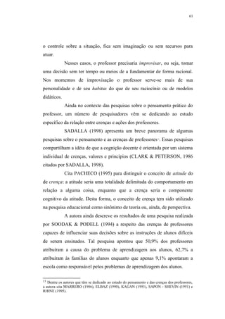 61




o controle sobre a situação, fica sem imaginação ou sem recursos para
atuar.
             Nesses casos, o professor precisaria improvisar, ou seja, tomar
uma decisão sem ter tempo ou meios de a fundamentar de forma racional.
Nos momentos de improvisação o professor serve-se mais de sua
personalidade e de seu habitus do que de seu raciocínio ou de modelos
didáticos.
             Ainda no contexto das pesquisas sobre o pensamento prático do
professor, um número de pesquisadores vêm se dedicando ao estudo
específico da relação entre crenças e ações dos professores.
             SADALLA (1998) apresenta um breve panorama de algumas
pesquisas sobre o pensamento e as crenças de professores . Essas pesquisas
                                                                        13




compartilham a idéia de que a cognição docente é orientada por um sistema
individual de crenças, valores e princípios (CLARK & PETERSON, 1986
citados por SADALLA, 1998).
             Cita PACHECO (1995) para distinguir o conceito de atitude do
de crença: a atitude seria uma totalidade delimitada do comportamento em
relação a alguma coisa, enquanto que a crença seria o componente
cognitivo da atitude. Desta forma, o conceito de crença tem sido utilizado
na pesquisa educacional como sinônimo de teoria ou, ainda, de perspectiva.
             A autora ainda descreve os resultados de uma pesquisa realizada
por SOODAK & PODELL (1994) a respeito das crenças de professores
capazes de influenciar suas decisões sobre as instruções de alunos difíceis
de serem ensinados. Tal pesquisa apontou que 50,9% dos professores
atribuíram a causa do problema de aprendizagem aos alunos, 62,7% a
atribuíram às famílias do alunos enquanto que apenas 9,1% apontaram a
escola como responsável pelos problemas de aprendizagem dos alunos.

13 Dentre os autores que têm se dedicado ao estudo do pensamento e das crenças dos professores,
a autora cita MARRERO (1986), ELBAZ (1990), KAGAN (1991), SAPON - SHEVIN (1991) e
RHINE (1995).
 