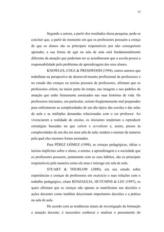 62




           Segundo a autora, a partir dos resultados dessa pesquisa, pode-se
concluir que, a partir do momento em que os professores possuem a crença
de que os alunos são os principais responsáveis por não conseguirem
aprender, a sua forma de agir na sala de aula será fundamentalmente
diferente da atuação que poderiam ter se acreditassem que a escola possui a
responsabilidade pelo problemas de aprendizagem dos seus alunos.
           KNOWLES, COLE & PRESSWOOD (1994), outros autores que
trabalham na perspectiva do desenvolvimento profissional de professores e
no estudo das crenças ou teorias pessoais de professores, afirmam que os
professores crêem, na maior parte do tempo, nas imagens e nos padrões de
atuação que estão firmemente enraizados nas suas histórias de vida. Os
professores iniciantes, em particular, seriam freqüentemente mal preparados
para enfrentarem as complexidades de um dia típico das escolas e das salas
de aula e as múltiplas demandas relacionadas com o ser professor. Ao
vivenciarem a realidade do ensino, os iniciantes tenderiam a reproduzir
estratégias baseadas no que sabem e acreditam e, assim, presos às
complexidades de um dia em uma sala de aula, tendem a ensinar da maneira
pela qual eles mesmos foram ensinados.
           Para PÉREZ GÓMEZ (1998), as crenças pedagógicas, idéias e
teorias implícitas sobre o aluno, o ensino, a aprendizagem e a sociedade que
os professores possuem, juntamente com os seus hábitos, são os principais
responsáveis pela maneira como ele atua e interage em sala de aula.
           STUART & THURLOW (2000), em seu estudo sobre
experiências e crenças de professores em exercício e suas relações com o
trabalho pedagógico, citam RENZAGLIA, HUTCHINS & LEE (1997), os
quais afirmam que as crenças não apenas se manifestam nas decisões e
ações docentes como também direcionam importantes decisões e a prática
na sala de aula.
           De acordo com as tendências atuais de investigação da formação
e atuação docente, é necessário conhecer e analisar o pensamento do
 