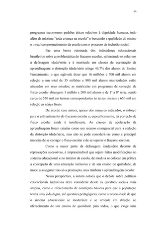 64




programas incorporem padrões éticos relativos à dignidade humana, indo
além da máxima “toda criança na escola” e buscando a qualidade do ensino
e o real comprometimento da escola com o processo de inclusão social.
           Faz uma breve retomada dos indicadores educacionais
brasileiros sobre a problemática do fracasso escolar, salientando os relativos
à defasagem idade/série e à matrícula em classes de aceleração da
aprendizagem: a distorção idade/série atinge 46,7% dos alunos do Ensino
Fundamental, o que eqüivale dizer que 16 milhões e 700 mil alunos em
relação a um total de 35 milhões e 800 mil alunos matriculados estão
atrasados em seus estudos; as matrículas em programas de correção de
fluxo escolar abrangem 1 milhão e 200 mil alunos e de 1 a a 8a série, sendo
cerca de 550 mil em turmas correspondentes às séries iniciais e 650 mil em
relação às séries finais.
           De acordo com autora, apesar dos números indicados, o esforço
para o enfrentamento do fracasso escolar e, especificamente, da correção de
fluxo escolar ainda é insuficiente. As classes de aceleração da
aprendizagem foram criadas como um recurso emergencial para a redução
da distorção idade/série, mas não se pode considerá-las como a principal
maneira de se corrigir o fluxo escolar e de se superar o fracasso escolar.
           Como a maior parte da defasagem idade/série decorre de
reprovações sucessivas, é imprescindível que sejam feitas modificações no
sistema educacional e no interior da escola, de modo a se colocar em prática
a concepção de uma educação inclusiva e de um ensino de qualidade, de
modo a assegurar não só a promoção, mas também a aprendizagem escolar.
           Nessa perspectiva, a autora coloca que o debate sobre políticas
educacionais inclusivas deve considerar desde as questões sociais mais
amplas, como o oferecimento de condições básicas para que a população
tenha uma vida digna, até questões pedagógicas, como a necessidade de que
o sistema educacional se modernize e se articule em direção ao
oferecimento de um ensino de qualidade para todos, o que exige uma
 