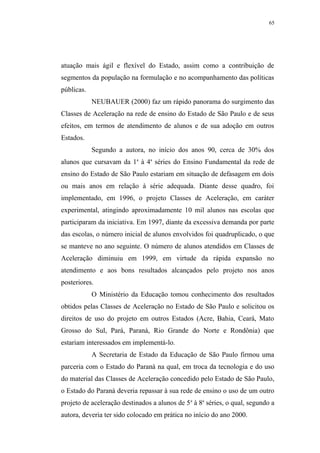 65




atuação mais ágil e flexível do Estado, assim como a contribuição de
segmentos da população na formulação e no acompanhamento das políticas
públicas.
            NEUBAUER (2000) faz um rápido panorama do surgimento das
Classes de Aceleração na rede de ensino do Estado de São Paulo e de seus
efeitos, em termos de atendimento de alunos e de sua adoção em outros
Estados.
            Segundo a autora, no início dos anos 90, cerca de 30% dos
alunos que cursavam da 1a à 4a séries do Ensino Fundamental da rede de
ensino do Estado de São Paulo estariam em situação de defasagem em dois
ou mais anos em relação à série adequada. Diante desse quadro, foi
implementado, em 1996, o projeto Classes de Aceleração, em caráter
experimental, atingindo aproximadamente 10 mil alunos nas escolas que
participaram da iniciativa. Em 1997, diante da excessiva demanda por parte
das escolas, o número inicial de alunos envolvidos foi quadruplicado, o que
se manteve no ano seguinte. O número de alunos atendidos em Classes de
Aceleração diminuiu em 1999, em virtude da rápida expansão no
atendimento e aos bons resultados alcançados pelo projeto nos anos
posteriores.
            O Ministério da Educação tomou conhecimento dos resultados
obtidos pelas Classes de Aceleração no Estado de São Paulo e solicitou os
direitos de uso do projeto em outros Estados (Acre, Bahia, Ceará, Mato
Grosso do Sul, Pará, Paraná, Rio Grande do Norte e Rondônia) que
estariam interessados em implementá-lo.
            A Secretaria de Estado da Educação de São Paulo firmou uma
parceria com o Estado do Paraná na qual, em troca da tecnologia e do uso
do material das Classes de Aceleração concedido pelo Estado de São Paulo,
o Estado do Paraná deveria repassar à sua rede de ensino o uso de um outro
projeto de aceleração destinados a alunos de 5 a à 8a séries, o qual, segundo a
autora, deveria ter sido colocado em prática no início do ano 2000.
 