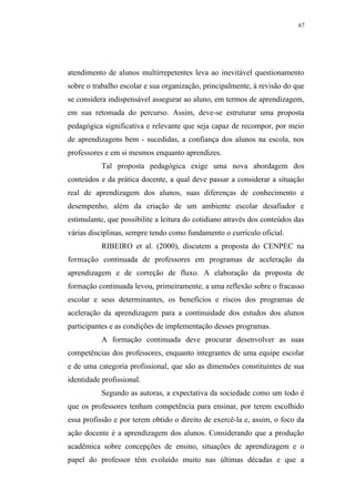 67




atendimento de alunos multirrepetentes leva ao inevitável questionamento
sobre o trabalho escolar e sua organização, principalmente, à revisão do que
se considera indispensável assegurar ao aluno, em termos de aprendizagem,
em sua retomada do percurso. Assim, deve-se estruturar uma proposta
pedagógica significativa e relevante que seja capaz de recompor, por meio
de aprendizagens bem - sucedidas, a confiança dos alunos na escola, nos
professores e em si mesmos enquanto aprendizes.
           Tal proposta pedagógica exige uma nova abordagem dos
conteúdos e da prática docente, a qual deve passar a considerar a situação
real de aprendizagem dos alunos, suas diferenças de conhecimento e
desempenho, além da criação de um ambiente escolar desafiador e
estimulante, que possibilite a leitura do cotidiano através dos conteúdos das
várias disciplinas, sempre tendo como fundamento o currículo oficial.
           RIBEIRO et al. (2000), discutem a proposta do CENPEC na
formação continuada de professores em programas de aceleração da
aprendizagem e de correção de fluxo. A elaboração da proposta de
formação continuada levou, primeiramente, a uma reflexão sobre o fracasso
escolar e seus determinantes, os benefícios e riscos dos programas de
aceleração da aprendizagem para a continuidade dos estudos dos alunos
participantes e as condições de implementação desses programas.
           A formação continuada deve procurar desenvolver as suas
competências dos professores, enquanto integrantes de uma equipe escolar
e de uma categoria profissional, que são as dimensões constituintes de sua
identidade profissional.
           Segundo as autoras, a expectativa da sociedade como um todo é
que os professores tenham competência para ensinar, por terem escolhido
essa profissão e por terem obtido o direito de exercê-la e, assim, o foco da
ação docente é a aprendizagem dos alunos. Considerando que a produção
acadêmica sobre concepções de ensino, situações de aprendizagem e o
papel do professor têm evoluído muito nas últimas décadas e que a
 