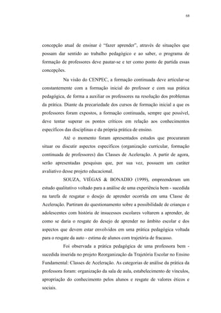 68




concepção atual de ensinar é “fazer aprender”, através de situações que
possam dar sentido ao trabalho pedagógico e ao saber, o programa de
formação de professores deve pautar-se e ter como ponto de partida essas
concepções.
           Na visão do CENPEC, a formação continuada deve articular-se
constantemente com a formação inicial do professor e com sua prática
pedagógica, de forma a auxiliar os professores na resolução dos problemas
da prática. Diante da precariedade dos cursos de formação inicial a que os
professores foram expostos, a formação continuada, sempre que possível,
deve tentar superar os pontos críticos em relação aos conhecimentos
específicos das disciplinas e da própria prática de ensino.
           Até o momento foram apresentados estudos que procuraram
situar ou discutir aspectos específicos (organização curricular, formação
continuada de professores) das Classes de Aceleração. A partir de agora,
serão apresentadas pesquisas que, por sua vez, possuem um caráter
avaliativo desse projeto educacional.
           SOUZA, VIÉGAS & BONADIO (1999), empreenderam um
estudo qualitativo voltado para a análise de uma experiência bem - sucedida
na tarefa de resgatar o desejo de aprender ocorrida em uma Classe de
Aceleração. Partiram do questionamento sobre a possibilidade de crianças e
adolescentes com história de insucessos escolares voltarem a aprender, de
como se daria o resgate do desejo de aprender no âmbito escolar e dos
aspectos que devem estar envolvidos em uma prática pedagógica voltada
para o resgate da auto - estima de alunos com trajetória de fracasso.
           Foi observada a prática pedagógica de uma professora bem -
sucedida inserida no projeto Reorganização da Trajetória Escolar no Ensino
Fundamental: Classes de Aceleração. As categorias de análise da prática da
professora foram: organização da sala de aula, estabelecimento de vínculos,
apropriação do conhecimento pelos alunos e resgate de valores éticos e
sociais.
 