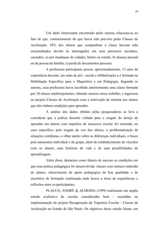 69




           Um dado interessante encontrado pelas autoras relaciona-se ao
fato de que, contrariamente do que havia sido previsto pelas Classes de
Aceleração, 58% dos alunos que compunham a classe haviam sido
encaminhados devido às interrupções em seus percursos escolares,
causados: a) por mudanças de cidades, bairro ou estado; b) doença pessoal
ou de pessoa da família; c) perda de documentos pessoais.
           A professora participante possui, aproximadamente, 13 anos de
experiência docente, em salas de pré - escola e alfabetização e é formada na
Habilitação Específica para o Magistério e em Pedagogia. Segundo as
autoras, essa professora havia escolhido anteriormente uma classe formada
por 30 alunos multirrepetentes, obtendo sucesso nesse trabalho, e ingressou
no projeto Classes de Aceleração com a motivação de mostrar aos alunos
que eles tinham condições para aprender.
           A análise dos dados obtidos pelas pesquisadoras as leva a
considerar que a prática docente voltada para o resgate do desejo de
aprender em alunos com trajetória de insucesso escolar foi norteada, no
caso específico, pelo resgate da voz dos alunos, a problematização de
situações cotidianas, o olhar atento sobre as diferenças individuais, a busca
pela autonomia individual e do grupo, além do estabelecimento de vínculos
com os alunos, suas histórias de vida e de suas possibilidades de
aprendizagem.
           Além disso, destacam como fatores de sucesso as condições em
que essa prática pedagógica foi desenvolvida: classes com número reduzido
de alunos, oferecimento de apoio pedagógico de boa qualidade e de
encontros de formação continuada onde houve a troca de experiências e
reflexões entre os participantes.
           PLACCO, ANDRÉ & ALMEIDA (1999) realizaram um amplo
estudo   avaliativo   de   escolas   consideradas   bem     -   sucedidas   na
implementação do projeto Recuperação da Trajetória Escolar - Classes de
Aceleração no Estado de São Paulo. Os objetivos desse estudo foram, em
 