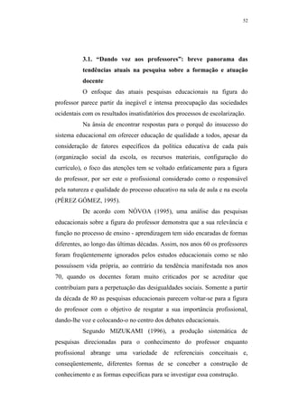 52




          3.1. “Dando voz aos professores”: breve panorama das
          tendências atuais na pesquisa sobre a formação e atuação
          docente
          O enfoque das atuais pesquisas educacionais na figura do
professor parece partir da inegável e intensa preocupação das sociedades
ocidentais com os resultados insatisfatórios dos processos de escolarização.
          Na ânsia de encontrar respostas para o porquê do insucesso do
sistema educacional em oferecer educação de qualidade a todos, apesar da
consideração de fatores específicos da política educativa de cada país
(organização social da escola, os recursos materiais, configuração do
currículo), o foco das atenções tem se voltado enfaticamente para a figura
do professor, por ser este o profissional considerado como o responsável
pela natureza e qualidade do processo educativo na sala de aula e na escola
(PÉREZ GÓMEZ, 1995).
          De acordo com NÓVOA (1995), uma análise das pesquisas
educacionais sobre a figura do professor demonstra que a sua relevância e
função no processo de ensino - aprendizagem tem sido encaradas de formas
diferentes, ao longo das últimas décadas. Assim, nos anos 60 os professores
foram freqüentemente ignorados pelos estudos educacionais como se não
possuíssem vida própria, ao contrário da tendência manifestada nos anos
70, quando os docentes foram muito criticados por se acreditar que
contribuíam para a perpetuação das desigualdades sociais. Somente a partir
da década de 80 as pesquisas educacionais parecem voltar-se para a figura
do professor com o objetivo de resgatar a sua importância profissional,
dando-lhe voz e colocando-o no centro dos debates educacionais.
          Segundo MIZUKAMI (1996), a produção sistemática de
pesquisas direcionadas para o conhecimento do professor enquanto
profissional abrange uma variedade de referenciais conceituais e,
conseqüentemente, diferentes formas de se conceber a construção de
conhecimento e as formas específicas para se investigar essa construção.
 