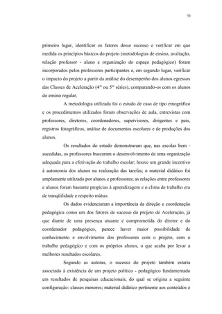 70




primeiro lugar, identificar os fatores desse sucesso e verificar em que
medida os princípios básicos do projeto (metodologias de ensino, avaliação,
relação professor - aluno e organização do espaço pedagógico) foram
incorporados pelos professores participantes e, em segundo lugar, verificar
o impacto do projeto a partir da análise do desempenho dos alunos egressos
das Classes de Aceleração (4as ou 5as séries), comparando-os com os alunos
do ensino regular.
          A metodologia utilizada foi o estudo de caso de tipo etnográfico
e os procedimentos utilizados foram observações de aula, entrevistas com
professores, diretores, coordenadores, supervisores, dirigentes e pais,
registros fotográficos, análise de documentos escolares e de produções dos
alunos.
          Os resultados do estudo demonstraram que, nas escolas bem -
sucedidas, os professores buscaram o desenvolvimento de uma organização
adequada para a efetivação do trabalho escolar; houve um grande incentivo
à autonomia dos alunos na realização das tarefas; o material didático foi
amplamente utilizado por alunos e professores; as relações entre professores
e alunos foram bastante propícias à aprendizagem e o clima de trabalho era
de tranqüilidade e respeito mútuo.
          Os dados evidenciaram a importância da direção e coordenação
pedagógica como um dos fatores de sucesso do projeto de Aceleração, já
que diante de uma presença atuante e comprometida do diretor e do
coordenador    pedagógico,       parece   haver   maior   possibilidade   de
conhecimento e envolvimento dos professores com o projeto, com o
trabalho pedagógico e com os próprios alunos, o que acaba por levar a
melhores resultados escolares.
          Segundo as autoras, o sucesso do projeto também estaria
associado à existência de um projeto político - pedagógico fundamentado
em resultados de pesquisas educacionais, do qual se origina a seguinte
configuração: classes menores; material didático pertinente aos conteúdos e
 