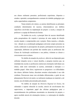 71




aos alunos realmente presentes; profissionais experientes, dispostos a
estudar e aprender; acompanhamento constante do trabalho pedagógico por
ações capacitadoras competentes.
           Numa tentativa de síntese, as autoras identificaram as principais
condições determinantes de sucesso, relacionando-as aos âmbitos
específicos envolvidos na implantação do projeto: a escola, a atuação do
professor e a equipe da Diretoria de Ensino.
           No âmbito da escola, o principal fator de sucesso identificado
pelas pesquisadoras diz respeito à presença de uma equipe de direção
escolar atuante e comprometida com o projeto. Desta maneira, a direção,
vice - direção ou a coordenação pedagógica estiveram sempre presentes na
escola, conheciam os pressupostos do projeto, participaram do processo de
capacitação, definiram um período das reuniões para as professoras das
Classes de Aceleração socializarem a sua prática, visitaram as classes e
conversaram com os alunos.
           No âmbito da atuação do professor, além de sua disposição para
enfrentar situações novas e vencer desafios, a pesquisa mostrou que, na
totalidade das escolas os professores realizavam orientações individuais aos
alunos, onde eram valorizados os acertos, estimulada a interação e o
trabalho grupal. Além disso, registravam os progressos e as dificuldades
dos alunos, definiam limites, discutiam assuntos relacionados à sua vida
cotidiana. Procuravam atuar com atividades diferenciadas, a partir de um
planejamento flexível, de modo a se realizarem mudanças no material e, até
mesmo, nas atividades preconizadas pelo projeto.
           No âmbito de atuação da Diretoria Regional de Ensino, foi
salientado o suporte oferecido às escolas, através do envolvimento dos
supervisores, o importante papel das oficinas pedagógicas para o
encaminhamento dos problemas encontrados no desenrolar do projeto, o
apoio recebido através de orientações técnica e a valorização do trabalho
docente.
 