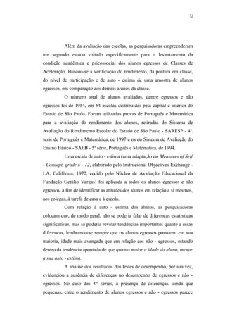 72




           Além da avaliação das escolas, as pesquisadoras empreenderam
um segundo estudo voltado especificamente para o levantamento da
condição acadêmica e psicossocial dos alunos egressos de Classes de
Aceleração. Buscou-se a verificação do rendimento, da postura em classe,
do nível de participação e de auto - estima de uma amostra de alunos
egressos, em comparação aos demais alunos da classe.
           O número total de alunos avaliados, dentre egressos e não
egressos foi de 1954, em 54 escolas distribuídas pela capital e interior do
Estado de São Paulo. Foram utilizadas provas de Português e Matemática
para a avaliação do rendimento dos alunos, retiradas do Sistema de
Avaliação do Rendimento Escolar do Estado de São Paulo - SARESP - 4 a.
série de Português e Matemática, de 1997 e os do Sistema de Avaliação do
Ensino Básico - SAEB - 5a série, Português e Matemática, de 1994.
           Uma escala de auto - estima (uma adaptação do Measures of Self
- Concept, grade k - 12, elaborado pelo Instrucional Objectives Exchange -
LA, Califórnia, 1972, cedido pelo Núcleo de Avaliação Educacional da
Fundação Getúlio Vargas) foi aplicada a todos os alunos egressos e não
egressos, a fim de identificar as atitudes dos alunos em relação a si mesmos,
aos colegas, à tarefa de casa e à escola.
           Com relação à auto - estima dos alunos, as pesquisadoras
colocam que, de modo geral, não se poderia falar de diferenças estatísticas
significativas, mas se poderia revelar tendências importantes quanto a essas
diferenças, lembrando-se sempre que os alunos egressos possuem, em sua
maioria, idade mais avançada que em relação aos não - egressos, estando
dentro da tendência apontada de que quanto maior a idade do aluno, menor
a sua auto - estima.
           A análise dos resultados dos testes de desempenho, por sua vez,
evidenciou a ausência de diferenças no desempenho de egressos e não -
egressos. No caso das 4as séries, a presença de diferenças, ainda que
pequenas, entre o rendimento de alunos egressos e não - egressos parece
 