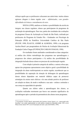 73




reforçar aquilo que os professores colocaram nas entrevistas: muitos alunos
egressos chegam à classe regular semi - alfabetizados, com grandes
dificuldades de leitura e entendimento de texto.
             SOUSA (1999), analisou os limites e possibilidades da escola em
integrar, nas classes regulares, alunos que participaram de programas de
aceleração da aprendizagem. Para isso, partiu dos resultados das avaliações
do programa Classes de Aceleração no Estado de São Paulo, realizada por
professores do Programa de Estudos Pós - Graduados em Psicologia da
Educação (PED) da Pontifícia Universidade Católica de São Paulo
(PUCSP, 1998; PLACCO, ANDRÉ & ALMEIDA, 1999) e do programa
Acelera Brasil por pesquisadores do Núcleo de Avaliação Educacional da
                 14




Fundação Carlos Chagas (FUNDAÇÃO CARLOS CHAGAS, 1998).
             Os resultados foram analisados considerando-se duas categorias:
a) análise dos efeitos metodologia dos programas nas aprendizagens e
progressos dos alunos participantes e b) análise das possibilidades de
integração/inclusão desses alunos no processo de escolarização regular.
             Com relação à primeira categoria de análise, a autora coloca que,
apesar dos programas apresentarem como objetivo geral a possibilidade de
integração do aluno multirrepetente ao ensino regular, reconhecem que as
possibilidades de superação da situação de defasagem de aprendizagem
desses alunos dependem um material didático capaz de promover
estratégias de ensino mais efetivas e de uma atitude positiva do professor
em relação ao aluno, de modo a melhorar a sua auto - estima e estimular a
sua crença na capacidade de aprender.
             Quanto aos efeitos sobre a aprendizagem dos alunos, as
avaliações realizadas mostraram que houve um aumento significativo de
aprendizagem após o período de permanência dos alunos nesse programas.


14 O programa Acelera Brasil, patrocinado pelo Instituto Ayrton Senna e co - patrocinado pela
Petrobras, vem sendo implementado na rede pública estadual do Maranhão desde 1995, na de
Minas Gerais desde 1997 e em 24 municípios de todo o país (OLIVEIRA, 1999).
 