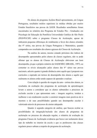 74




          Os alunos do programa Acelera Brasil apresentaram, em Língua
Portuguesa, resultados médios superiores às médias obtidas por muitos
Estados brasileiros nas provas do SAEB. Resultados semelhantes foram
encontrados no relatório dos Programa de Estudos Pós - Graduados em
Psicologia da Educação da Pontifícia Universidade Católica de São Paulo
(PED/PUCSP) sobre o programa Classes de Aceleração, apesar de
indicarem pequenas diferenças de rendimento a favor dos alunos oriundos
das 4as séries, nas provas de Língua Portuguesa e Matemática, quando
comparados aos resultados dos alunos egressos de Classes de Aceleração.
          Na análise da autora, mesmo estando próximos dos índices de
desempenho apresentados pelos alunos de classes regulares, não se pode
afirmar que os alunos de Classes de Aceleração obtiveram um bom
desempenho, já que o próprio relatório do SAEB/MEC (BRASIL, 1997), ao
comentar os níveis alcançados pelos alunos das 4 as séries nas provas
nacionais, adverte quanto à grande distância entre aquilo que é proposto nos
currículos e esperado em termos de desempenho dos alunos e aquilo que
realmente os alunos estão sendo capazes de aprender e realizar.
          Com relação à questão do resgate da auto - estima dos alunos, os
resultados da avaliação dos programas de aceleração da aprendizagem
levam a autora a considerar que os alunos submetidos a processos de
exclusão escolar e que apresentam auto - imagem negativa, tendem a
melhorar o seu rendimento escolar e construir imagens mais positivas de si
mesmos e de suas possibilidades quando seu desempenho escolar é
valorizado através de processos de ensino adequado.
          Quanto à segunda categoria de análise, que buscou avaliar as
possibilidades de integração/inclusão dos alunos de programas de
aceleração no processo de educação regular, o relatório de avaliação do
programa Classes de Aceleração evidencia que houve um isolamento desse
tipo de trabalho no interior da escola e que os professores das classes
regulares pouco sabiam a respeito do programa de aceleração.
 