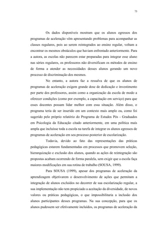 75




           Os dados disponíveis mostram que os alunos egressos dos
programas de aceleração vêm apresentando problemas para acompanhar as
classes regulares, pois ao serem reintegrados ao ensino regular, voltam a
encontrar os mesmos obstáculos que haviam enfrentado anteriormente. Para
a autora, as escolas não parecem estar preparadas para integrar esse aluno
nas séries regulares, os professores não diversificam os métodos de ensino
de forma a atender as necessidades desses alunos gerando um novo
processo de discriminação dos mesmos.
           No entanto, a autora faz a ressalva de que os alunos de
programas de aceleração exigem grande dose de dedicação e investimento
por parte dos professores, assim como a organização da escola de modo a
oferecer condições (como por exemplo, a capacitação em serviço) para que
esses docentes possam lidar melhor com essa situação. Além disso, o
programa teria de ser inserido em um contexto mais amplo ou, como foi
sugerido pelo próprio relatório do Programa de Estudos Pós - Graduados
em Psicologia da Educação citado anteriormente, em uma política mais
ampla que incluísse toda a escola na tarefa de integrar os alunos egressos de
programas de aceleração em seu processo posterior de escolarização.
           Todavia, devido ao fato das representações das práticas
pedagógicas estarem fundamentadas em processos que promovem seleção,
hierarquização e exclusão dos alunos, quando as ações de reintegração são
propostas acabam ocorrendo de forma paralela, sem exigir que a escola faça
maiores modificações em sua rotina de trabalho (SOUSA, 1999).
           Para SOUSA (1999), apesar dos programas de aceleração da
aprendizagem objetivarem o desenvolvimento de ações que permitam a
integração de alunos excluídos no decorrer de sua escolarização regular, a
sua implementação não tem propiciado a aceitação da diversidade, de novos
valores ou práticas pedagógicas, o que impossibilitaria a inclusão dos
alunos participantes desses programas. Na sua concepção, para que os
alunos pudessem ser efetivamente incluídos, os programas de aceleração da
 
