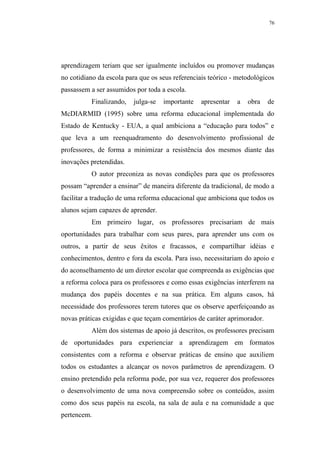 76




aprendizagem teriam que ser igualmente incluídos ou promover mudanças
no cotidiano da escola para que os seus referenciais teórico - metodológicos
passassem a ser assumidos por toda a escola.
          Finalizando,   julga-se   importante   apresentar   a   obra    de
McDIARMID (1995) sobre uma reforma educacional implementada do
Estado de Kentucky - EUA, a qual ambiciona a “educação para todos” e
que leva a um reenquadramento do desenvolvimento profissional de
professores, de forma a minimizar a resistência dos mesmos diante das
inovações pretendidas.
          O autor preconiza as novas condições para que os professores
possam “aprender a ensinar” de maneira diferente da tradicional, de modo a
facilitar a tradução de uma reforma educacional que ambiciona que todos os
alunos sejam capazes de aprender.
          Em primeiro lugar, os professores precisariam de mais
oportunidades para trabalhar com seus pares, para aprender uns com os
outros, a partir de seus êxitos e fracassos, e compartilhar idéias e
conhecimentos, dentro e fora da escola. Para isso, necessitariam do apoio e
do aconselhamento de um diretor escolar que compreenda as exigências que
a reforma coloca para os professores e como essas exigências interferem na
mudança dos papéis docentes e na sua prática. Em alguns casos, há
necessidade dos professores terem tutores que os observe aperfeiçoando as
novas práticas exigidas e que teçam comentários de caráter aprimorador.
          Além dos sistemas de apoio já descritos, os professores precisam
de oportunidades para experienciar a aprendizagem em formatos
consistentes com a reforma e observar práticas de ensino que auxiliem
todos os estudantes a alcançar os novos parâmetros de aprendizagem. O
ensino pretendido pela reforma pode, por sua vez, requerer dos professores
o desenvolvimento de uma nova compreensão sobre os conteúdos, assim
como dos seus papéis na escola, na sala de aula e na comunidade a que
pertencem.
 