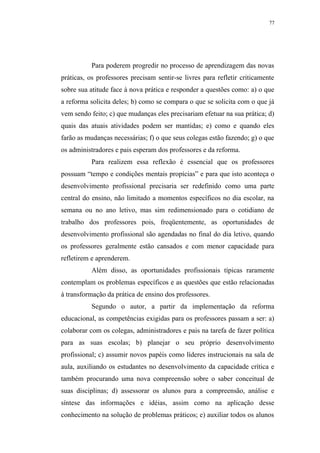 77




           Para poderem progredir no processo de aprendizagem das novas
práticas, os professores precisam sentir-se livres para refletir criticamente
sobre sua atitude face à nova prática e responder a questões como: a) o que
a reforma solicita deles; b) como se compara o que se solicita com o que já
vem sendo feito; c) que mudanças eles precisariam efetuar na sua prática; d)
quais das atuais atividades podem ser mantidas; e) como e quando eles
farão as mudanças necessárias; f) o que seus colegas estão fazendo; g) o que
os administradores e pais esperam dos professores e da reforma.
           Para realizem essa reflexão é essencial que os professores
possuam “tempo e condições mentais propícias” e para que isto aconteça o
desenvolvimento profissional precisaria ser redefinido como uma parte
central do ensino, não limitado a momentos específicos no dia escolar, na
semana ou no ano letivo, mas sim redimensionado para o cotidiano de
trabalho dos professores pois, freqüentemente, as oportunidades de
desenvolvimento profissional são agendadas no final do dia letivo, quando
os professores geralmente estão cansados e com menor capacidade para
refletirem e aprenderem.
           Além disso, as oportunidades profissionais típicas raramente
contemplam os problemas específicos e as questões que estão relacionadas
à transformação da prática de ensino dos professores.
           Segundo o autor, a partir da implementação da reforma
educacional, as competências exigidas para os professores passam a ser: a)
colaborar com os colegas, administradores e pais na tarefa de fazer política
para as suas escolas; b) planejar o seu próprio desenvolvimento
profissional; c) assumir novos papéis como líderes instrucionais na sala de
aula, auxiliando os estudantes no desenvolvimento da capacidade crítica e
também procurando uma nova compreensão sobre o saber conceitual de
suas disciplinas; d) assessorar os alunos para a compreensão, análise e
síntese das informações e idéias, assim como na aplicação desse
conhecimento na solução de problemas práticos; e) auxiliar todos os alunos
 