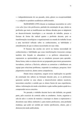78




 independentemente de seu passado, etnia, gênero ou excepcionalidade
, a adquirir os produtos acadêmicos ambicionados.
          McDIARMID (1995) discute as mudanças necessárias no saber
e no saber fazer dos professores, partindo da constatação de que, dentre as
profissões que mais se modificaram nas últimas décadas para se adaptarem
ao desenvolvimento tecnológico e ao mercado de trabalho, poucas o
fizeram de forma tão radical quanto a profissão docente, pois as
transformações tecnológicas e organizacionais no mundo do trabalho levam
a uma inevitável reflexão sobre os conhecimentos, as habilidades e
entendimentos de que os alunos necessitarão em suas vidas.
          O fracasso das escolas em servir na imensa necessidade de
conhecimentos e habilidades que essas transformações trouxeram consigo
também têm forçado os educadores e os políticos educacionais a
repensarem as oportunidades que os estudantes possuem para aprender.
Desta forma, todos os alunos devem ser preparados para terem pensamentos
inovadores, criativos e flexíveis, saberem se comunicar e trabalharem em
equipe para solucionar problemas, responder às mudanças, pesquisar, fazer
julgamentos razoáveis, dentre outras competências.
          Diante dessa conjuntura, surgem novas implicações na questão
da construção dos saberes na formação docente pois, se os professores
quiserem auxiliar os seus alunos a desenvolverem saberes razoáveis,
necessitam conceber o sentido que os alunos fazem de suas experiências,
idéias e informações de modo a decidirem o quão melhor podem ajudá-los a
compreender novos conceitos.
          No passado, o trabalho docente havia sido definido, em grande
parte, pelo exercício de controle sobre os estudantes. Assim, organizar a
sala de aula e o ensino de maneira a encorajar os alunos a expressarem e
discutirem suas idéias oralmente é, para muitos professores, uma profunda
mudança, que pode ser sentida por muitos (professores, alunos, pais e
diretores) de modo ambivalente.
 
