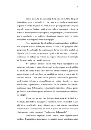 79




           Para o autor, há a necessidade de se criar um sistema de apoio
institucional para a formação docente, pois a reformulação educacional
depende de tempo integral e das oportunidades que os professores têm para
aprender as novas funções e práticas que estão na essência da reforma. A
natureza dessas oportunidades depende, em grande parte, do entendimento
que a população e os políticos educacionais possuem sobre o ensino
renovado e o desempenho desses novos papéis.
           Após a exposição das idéias básicas acerca das atuais tendências
das pesquisas sobre a formação e atuação docente e das pesquisas sobre
programas de aceleração da aprendizagem, faz-se necessário estabelecer
algumas relações entre o pensamento prático do professor, a formação
continuada e a tradução de políticas ou projetos educacionais de superação
do fracasso escolar para a prática docente.
           No capítulo anterior fez-se uma breve retrospectiva das
principais política ou projetos educacionais implementados na rede pública
de ensino do Estado de São Paulo nas duas últimas décadas e que tinham
como objetivo geral a melhoria da qualidade do ensino e a superação do
fracasso escolar. Cada uma dessas políticas educacionais preconizou
modificações teóricas e metodológicas na prática docente, as quais
envolveriam, supostamente, o oferecimento de um processo de formação
continuada capaz de fornecer os conhecimentos necessários a fim de que os
professores se sentissem aptos a realizarem tais mudanças em seu cotidiano
de atuação.
           Viu-se que, no decorrer da implementação do Ciclo Básico, a
Secretaria de Estado da Educação de São Paulo criou o Projeto Ipê, o qual
objetivou a atualização e o aperfeiçoamento de professores e especialistas
educacionais e se desenvolveu por meio de cursos em módulos, realizados
via telepostos e pelos programas “Fundamentos da Educação”.
           Com relação ao projeto Escola - Padrão, foram sugeridos vários
modelos de capacitação como cursos presenciais, ensino a distância, ações
 