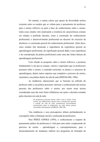 53




          No entanto, a autora coloca que apesar da diversidade teórica
existente entre os estudos que se voltam para o pensamento do professor,
para o ensino reflexivo ou para a base de conhecimento sobre o ensino,
todos esses estudos vêm sinalizando a existência de características comuns
em relação à profissão docente, como a construção do conhecimento
profissional, o desenvolvimento profissional no decorrer do exercício da
docência e a construção pessoal do conhecimento profissional. Além disso,
esses estudos têm destacado a importância da experiência pessoal na
aprendizagem profissional, da significação pessoal dada a essa experiência
e da consideração da prática profissional como uma das fontes básicas da
aprendizagem profissional.
          Com relação às pesquisas sobre o ensino reflexivo, a premissa
fundamental é a de que as crenças, valores e suposições que os professores
possuem sobre o ensino, o conteúdo curricular, os alunos e o processo de
aprendizagem, dentre outros aspectos que compõem o processo de ensino,
sustentam a sua prática dentro de sala de aula (MIZUKAMI, 1996).
          As tendências educacionais que se baseiam na reflexão do
professor sobre a sua prática procuram valorizar o conhecimento das teorias
pessoais dos professores sobre o ensino, por serem essas teorias
consideradas uma das mais fortes influências nas ações e decisões tomadas
pelos docentes em sala de aula:
                Os professores possuem teorias sobre o que é ensino. Estas
                teorias, que influenciam a forma como os professores pensam
                e actuam em sala de aula, permanecem provavelmente
                inconscientes para os professores ou, pelo menos poucos
                articuladas internamente. (GARCÍA, 1995: 60)

          Tais tendências e seus pressupostos afetam profundamente as
concepções sobre a formação inicial e continuada de professores.
          Para PÉREZ GÓMEZ (1995), o conhecimento a respeito do
pensamento prático de professores é vital para uma maior compreensão do
processo de ensino - aprendizagem e, conseqüentemente, para o
desencadeamento de mudanças radicais nos programas de formação de
 