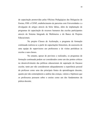80




de capacitação promovidas pelas Oficinas Pedagógicas das Delegacias de
Ensino, FDE e CENP, estabelecimento de parcerias com Universidades e a
divulgação de artigos através da Série Idéias, além da implantação de
programas de capacitação de recursos humanos das escolas participantes
através do Sistema Integrado de Multimeios e do Banco de Projetos
Educacionais.
           No projeto Classes de Aceleração, o programa de formação
continuada realizou-se a partir de capacitações bimestrais, da assessoria de
uma equipe de supervisores aos professores e de visitas periódicas às
escolas e suas classes.
           No entanto, apesar de previstos e realizados, os programas de
formação continuada podem ser considerados como um dos pontos críticos
no desenvolvimento das políticas educacionais de superação do fracasso
escolar, tanto por não considerarem adequadamente a experiência pessoal
do professor como uma das principais fontes da aprendizagem docente,
quanto por não contemplarem a análise das crenças, valores e hipóteses que
os professores possuem sobre o ensino como um dos fundamentos da
prática docente.
 