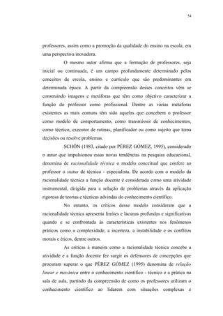 54




professores, assim como a promoção da qualidade do ensino na escola, em
uma perspectiva inovadora.
           O mesmo autor afirma que a formação de professores, seja
inicial ou continuada, é um campo profundamente determinado pelos
conceitos de escola, ensino e currículo que são predominantes em
determinada época. A partir da compreensão desses conceitos vêm se
construindo imagens e metáforas que têm como objetivo caracterizar a
função do professor como profissional. Dentre as várias metáforas
existentes as mais comuns têm sido aquelas que concebem o professor
como modelo de comportamento, como transmissor de conhecimentos,
como técnico, executor de rotinas, planificador ou como sujeito que toma
decisões ou resolve problemas.
           SCHÖN (1983, citado por PÉREZ GÓMEZ, 1995), considerado
o autor que impulsionou essas novas tendências na pesquisa educacional,
denomina de racionalidade técnica o modelo conceitual que confere ao
professor o status de técnico - especialista. De acordo com o modelo da
racionalidade técnica a função docente é considerada como uma atividade
instrumental, dirigida para a solução de problemas através da aplicação
rigorosa de teorias e técnicas advindas do conhecimento científico.
           No entanto, os críticos desse modelo consideram que a
racionalidade técnica apresenta limites e lacunas profundas e significativas
quando e se confrontada às características existentes nos fenômenos
práticos como a complexidade, a incerteza, a instabilidade e os conflitos
morais e éticos, dentre outros.
           As críticas à maneira como a racionalidade técnica concebe a
atividade e a função docente fez surgir os defensores de concepções que
procuram superar o que PÉREZ GÓMEZ (1995) denomina de relação
linear e mecânica entre o conhecimento científico - técnico e a prática na
sala de aula, partindo da compreensão de como os professores utilizam o
conhecimento     científico   ao   lidarem com    situações   complexas   e
 