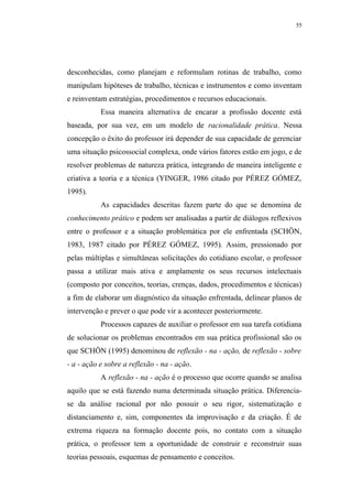 55




desconhecidas, como planejam e reformulam rotinas de trabalho, como
manipulam hipóteses de trabalho, técnicas e instrumentos e como inventam
e reinventam estratégias, procedimentos e recursos educacionais.
           Essa maneira alternativa de encarar a profissão docente está
baseada, por sua vez, em um modelo de racionalidade prática. Nessa
concepção o êxito do professor irá depender de sua capacidade de gerenciar
uma situação psicossocial complexa, onde vários fatores estão em jogo, e de
resolver problemas de natureza prática, integrando de maneira inteligente e
criativa a teoria e a técnica (YINGER, 1986 citado por PÉREZ GÓMEZ,
1995).
           As capacidades descritas fazem parte do que se denomina de
conhecimento prático e podem ser analisadas a partir de diálogos reflexivos
entre o professor e a situação problemática por ele enfrentada (SCHÖN,
1983, 1987 citado por PÉREZ GÓMEZ, 1995). Assim, pressionado por
pelas múltiplas e simultâneas solicitações do cotidiano escolar, o professor
passa a utilizar mais ativa e amplamente os seus recursos intelectuais
(composto por conceitos, teorias, crenças, dados, procedimentos e técnicas)
a fim de elaborar um diagnóstico da situação enfrentada, delinear planos de
intervenção e prever o que pode vir a acontecer posteriormente.
           Processos capazes de auxiliar o professor em sua tarefa cotidiana
de solucionar os problemas encontrados em sua prática profissional são os
que SCHÖN (1995) denominou de reflexão - na - ação, de reflexão - sobre
- a - ação e sobre a reflexão - na - ação.
           A reflexão - na - ação é o processo que ocorre quando se analisa
aquilo que se está fazendo numa determinada situação prática. Diferencia-
se da análise racional por não possuir o seu rigor, sistematização e
distanciamento e, sim, componentes da improvisação e da criação. É de
extrema riqueza na formação docente pois, no contato com a situação
prática, o professor tem a oportunidade de construir e reconstruir suas
teorias pessoais, esquemas de pensamento e conceitos.
 