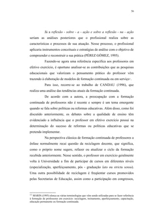 56




             Já a reflexão - sobre - a - ação e sobre a reflexão - na - ação
seriam as análises posteriores que o profissional realiza sobre as
características e processos de sua atuação. Nesse processo, o profissional
aplicaria instrumentos conceituais e estratégias de análise com o objetivo de
compreender e reconstruir a sua prática (PÉREZ GÓMEZ, 1995).
             Fazendo-se agora uma referência específica aos professores em
efetivo exercício, é oportuno analisar-se as contribuições que as pesquisas
educacionais que valorizam o pensamento prático do professor vêm
trazendo à elaboração de modelos de formação continuada ou em serviço .                     11




             Para isso, recorre-se ao trabalho de CANDAU (1996), que
realiza uma análise das tendências atuais da formação continuada.
             De acordo com a autora, a preocupação com a formação
continuada de professores não é recente e sempre é um tema emergente
quando se fala sobre políticas ou reformas educativas. Além disso, como foi
discutido anteriormente, os debates sobre a qualidade de ensino têm
evidenciado a influência que o professor em efetivo exercício possui na
determinação do sucesso de reformas ou políticas educativas que se
pretenda implementar.
             Na perspectiva clássica de formação continuada de professores a
ênfase normalmente recai questão da reciclagem docente, que significa,
como o próprio nome sugere, refazer ou atualizar o ciclo da formação
recebida anteriormente. Nesse sentido, o professor em exercício geralmente
volta à Universidade a fim de participar de cursos em diferentes níveis
(especialização, aperfeiçoamento, pós - graduação lato ou strictu sensu).
Uma outra possibilidade de reciclagem é freqüentar cursos promovidos
pelas Secretarias de Educação, assim como a participação em congressos,



11 MARIN (1995) elenca as várias terminologias que vêm sendo utilizadas para se fazer referência
à formação de professores em exercício: reciclagem, treinamento, aperfeiçoamento, capacitação,
educação permanente ou formação continuada.
 