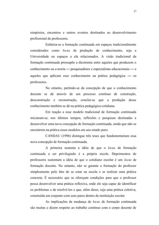 57




simpósios, encontros e outros eventos destinados ao desenvolvimento
profissional de professores.
           Enfatiza-se a formação continuada em espaços tradicionalmente
considerados como locus de produção de conhecimento, seja a
Universidade ou espaços a ela relacionados. A visão tradicional da
formação continuada pressupõe a dicotomia entre aqueles que produzem o
conhecimento ou a teoria  pesquisadores e especialistas educacionais  e
aqueles que aplicam esse conhecimento na prática pedagógica  os
professores.
           No entanto, partindo-se da concepção de que o conhecimento
docente se dá através de um processo contínuo de construção,
desconstrução    e   reconstrução,   conclui-se   que   a   produção   desse
conhecimento também se dá na prática pedagógica cotidiana.
           Em reação a esse modelo tradicional de formação continuada
iniciaram-se, nos últimos tempos, reflexões e pesquisas destinadas a
desenvolver uma nova concepção de formação continuada, ainda que não se
encontrem na prática esses modelos em seu estado puro.
           CANDAU (1996) distingue três teses que fundamentariam essa
nova concepção de formação continuada.
           A primeira sustenta a idéia de que o locus de formação
continuada a ser privilegiado é a própria escola. Depoimentos de
professores sustentam a idéia de que o cotidiano escolar é um locus de
formação docente. No entanto, não se garante a formação do professor
simplesmente pelo fato de se estar na escola e se realizar uma prática
concreta. É necessário que se ofereçam condições para que o professor
possa desenvolver uma prática reflexiva, onde ele seja capaz de identificar
os problemas e de resolvê-los e que, além disso, seja uma prática coletiva,
construída em conjunto com seus pares dentro da instituição escolar
           As implicações da mudança de locus de formação continuada
são muitas e dizem respeito ao trabalho contínuo com o corpo docente de
 