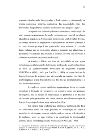 58




uma determinada escola, favorecendo a reflexão coletiva e a intervenção na
prática pedagógica concreta, partindo-se das necessidades reais dos
professores, dos problemas diários e estimulando-se a pesquisa - ação .             12




             A segunda tese elencada pela autora diz respeito à valorização do
saber docente no contexto da formação continuada, em especial, os saberes
advindos da experiência. Considerado como núcleo vital do saber docente,
os saberes advindos da experiência se fundamentam na prática cotidiana e
no conhecimento que o professor possui sobre o seu ambiente; é por meio
desses saberes que os professores julgam a formação que adquiriram, a
pertinência ou realismo das políticas e reformas que lhe são propostas e
elaboram modelos de excelência profissional.
             A terceira e última tese trata da necessidade de que sejam
considerada, no planejamento da formação continuada, as diferentes etapas
ou fases do desenvolvimento profissional do magistério. Segundo
HUBERMAN (1989, citado por CANDAU, 1996), as etapas básicas do
desenvolvimento do professor são: a) a entrada na carreira; b) a fase de
estabilização; c) a fase de diversificação; d) a fase do distanciamento; e) a
fase de desinvestimento.
             Levando em conta a existências dessas etapas, faz-se necessário
considerar a formação de professores em exercício como um processo
heterogêneo, pois as buscas, as necessidades, os problemas e os desafios
encontrados pelos professores não são os mesmos nas diferentes etapas do
desenvolvimento profissional a que estão submetidos.
             Em síntese, pode-se afirmar que a formação continuada não deve
ser considerada como um mero processo de acumulação ou como a
somatória de informações, mas um trabalho onde se busca a reflexão crítica
do professor sobre as suas práticas e de construção (e reconstrução)
contínua de sua identidade pessoal e profissional (CANDAU, 1996).

12 Uma proposta de formação continuada de professores que privilegiou a escola como locus de
produção de conhecimento foi desenvolvida por REALI, A. M. M. R., PERDIGÃO, A. L. R. V.,
BUENO, M. B. O. & MELLO, R. .R. (1995).
 