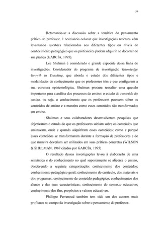 59




             Retomando-se a discussão sobre a temática do pensamento
prático do professor, é necessário colocar que investigações recentes vêm
levantando questões relacionadas aos diferentes tipos ou níveis de
conhecimento pedagógico que os professores podem adquirir no decorrer de
sua prática (GARCÍA, 1995).
             Lee Shulman é considerado o grande expoente dessa linha de
investigações. Coordenador do programa de investigação Knowledge
Growth in Teaching, que aborda o estudo dos diferentes tipos e
modalidades de conhecimento que os professores têm e que configuram a
sua estrutura epistemológica, Shulman procura ressaltar uma questão
importante para a análise dos processos de ensino: o estudo do conteúdo do
ensino, ou seja, o conhecimento que os professores possuem sobre os
conteúdos de ensino e a maneira como esses conteúdos são transformados
em ensino.
             Shulman e seus colaboradores desenvolveram pesquisas que
objetivaram o estudo do que os professores sabiam sobre os conteúdos que
ensinavam, onde e quando adquiriram esses conteúdos; como e porquê
esses conteúdos se transformaram durante a formação de professores e de
que maneira deveriam ser utilizados em suas práticas concretas (WILSON
& SHULMAN, 1987 citados por GARCÍA, 1995)
             O resultado dessas investigações levou à elaboração de uma
semântica e do conhecimento no qual supostamente se alicerça o ensino,
obedecendo a seguinte categorização: conhecimento dos conteúdos;
conhecimento pedagógico geral; conhecimento do currículo, dos materiais e
dos programas; conhecimento de conteúdo pedagógico; conhecimentos dos
alunos e das suas características; conhecimento do contexto educativo;
conhecimento dos fins, propósitos e valores educativos.
             Philippe Perrenoud também tem sido um dos autores mais
profícuos no campo da investigação sobre o pensamento do professor.
 