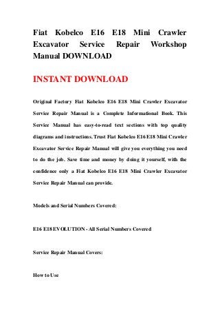 Fiat Kobelco E16 E18 Mini Crawler
Excavator Service Repair Workshop
Manual DOWNLOAD

INSTANT DOWNLOAD

Original Factory Fiat Kobelco E16 E18 Mini Crawler Excavator

Service Repair Manual is a Complete Informational Book. This

Service Manual has easy-to-read text sections with top quality

diagrams and instructions. Trust Fiat Kobelco E16 E18 Mini Crawler

Excavator Service Repair Manual will give you everything you need

to do the job. Save time and money by doing it yourself, with the

confidence only a Fiat Kobelco E16 E18 Mini Crawler Excavator

Service Repair Manual can provide.



Models and Serial Numbers Covered:



E16 E18 EVOLUTION - All Serial Numbers Covered



Service Repair Manual Covers:



How to Use
 