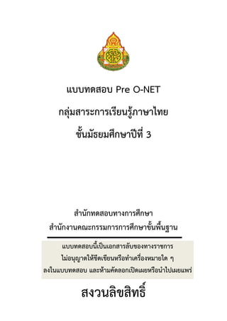 แบบทดสอบ Pre O-NET
    กลุ่มสาระการเรียนรู้ภาษาไทย
          ชั้นมัธยมศึกษาปีที่ 3




        สานักทดสอบทางการศึกษา
 สานักงานคณะกรรมการการศึกษาขั้นพื้นฐาน
      แบบทดสอบนี้เป็นเอกสารลับของทางราชการ
     ไม่อนุญาตให้ขีดเขียนหรือทาเครื่องหมายใด ๆ
ลงในแบบทดสอบ และห้ามคัดลอกเปิดเผยหรือนาไปเผยแพร่

            สงวนลิขสิทธิ์
 