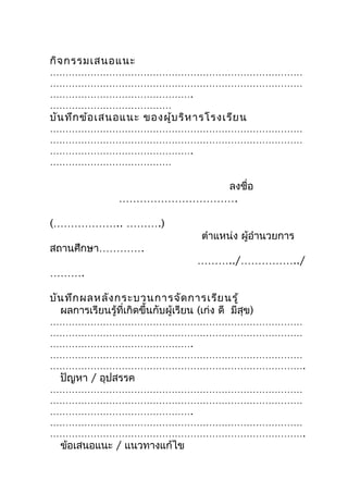 กิจ กรรมเสนอแนะ
………………………………………………………………………
………………………………………………………………………
……………………………………….
…………………………………
บัน ทึก ข้อ เสนอแนะ ของผู้บ ริห ารโรงเรีย น
………………………………………………………………………
………………………………………………………………………
……………………………………….
…………………………………

                            ลงชื่อ
                 …………………………….

(……………….. ……….)
                                       ตำาแหน่ง ผู้อำานวยการ
สถานศึกษา………….
                                      ………../……………../
……….

บัน ทึก ผลหลัง กระบวนการจัด การเรีย นรู้
  ผลการเรียนรู้ที่เกิดขึ้นกับผู้เรียน (เก่ง ดี มีสุข)
………………………………………………………………………
………………………………………………………………………
……………………………………….
………………………………………………………………………
……………………………………………………………………….
  ปัญหา / อุปสรรค
………………………………………………………………………
………………………………………………………………………
……………………………………….
………………………………………………………………………
……………………………………………………………………….
  ข้อเสนอแนะ / แนวทางแก้ไข
 