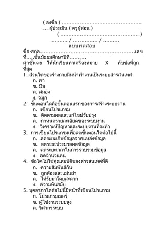 ( ลงชื่อ ) ………………………………………….
              … ผู้ประเมิน ( ครูผู้สอน )
                      ( ………………………………………… )
                  ………. / …………… / ……….
                           แบบทดสอบ
ชื่ อ -สกุ ล ………………………………………………..เลข
ที่…..ชันมัธยมศึกษาปีที่……….
           ้
คำา ชี้แ จง ให้นักเรียนทำาเครื่องหมาย    X  ทับข้อที่ถูก
ที่สุด
1. ส่วนใดของร่างกายมีหน้าทำางานเป็นระบบสารสนเทศ
        ก. ตา
        ข. มือ
        ค. สมอง
        ง. จมูก
2. ขั้นตอนใดคือขั้นตอนแรกของการสร้างระบบงาน
        ก. เขียนโปรแกรม
        ข. ติดตามผลและแก้ไขปรับปรุง
        ค. กำาหนดรายละเอียดของระบบงาน
        ง. วิเคราะห์ปัญหาและระบบงานที่จะทำา
3. การเขียนโปรแกรมเพื่อลดขั้นตอนใดต่อไปนี้
        ก. ลดระยะเก็บข้อมูลจากแหล่งข้อมูล
        ข. ลดระยะประมวลผลข้อมูล
        ค. ลดระยะเวลาในการรวบรวมข้อมูล
        ง. ลดจำานวนคน
4. ข้อใดไม่ใช่คุณสมบัติของสารสนเทศที่ดี
        ก. ความสัมพันธ์กัน
        ข. ถูกต้องและแม่นยำา
        ค. ได้รับมาโดยสะดวก
        ง. ความทันสมัย
5. บุคลากรใดต่อไปนี้มีหน้าที่เขียนโปรแกรม
        ก. โปรแกรมเมอร์
        ข. ผู้ใช้งานระบบสูง
        ค. วิศวกรระบบ
 