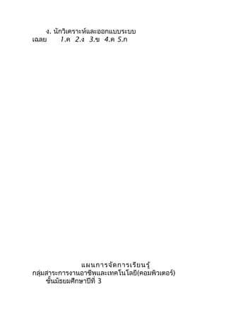 ง. นักวิเคราะห์และออกแบบระบบ
เฉลย     1.ค 2.ง 3.ข 4.ค 5.ก




                 แผนการจัด การเรีย นรู้
กลุ่มสาระการงานอาชีพและเทคโนโลยี(คอมพิวเตอร์)
     ชันมัธยมศึกษาปีที่ 3
       ้
 