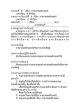หน่ว ยที่ 4 เรื่อง ภาษาคอมพิวเตอร์
       เวลาเรียน 6 ชัวโมง ่
แผนการเรีย นรู้ท ี่ 1 เรื่อง ภาษาคอมพิวเตอร์
       เวลาเรียน 2 ชั่วโมง
สอนวันที่…………เดือน……………………..พ.ศ.
……………                          ภาคเรียนที่ ….
มาตรฐานการเรีย นรู้
       มาตรฐาน ง 4.1 เข้าใจ เห็นคุณค่า และใช้กระบวนการ
เทคโนโลยีสารสนเทศในการ สืบค้นข้อมูล การเรียนรู้ การ
สื่ อ ส า ร ก า ร แ ก้ ปั ญ ห า ก า ร ทำา ง า น แ ล ะ อ า ชี พ อ ย่ า ง มี
ป ร ะ สิ ท ธิ ภ า พ ป ร ะ สิ ท ธิ ผ ล แ ล ะ มี คุ ณ ธ ร ร ม

สาระสำา คัญ
   ภาษาคอมพิวเตอร์หรือภาษาประดิษฐ์

ผลการเรีย นรู้ท ี่ค าดหวัง
   นักเรียนบอกความหมายของภาษาคอมพิวเตอร์ได้

สาระการเรีย นรู้
    ลักษณะและความหมายของภาษาคอมพิวเตอร์หรือภาษา
ประดิษฐ์

กระบวนการจัด การเรีย นรู้
       1. ครูถามนักเรียนว่า คอมพิวเตอร์สามารถทำางานได้
อย่างไร
       2. ครูสรุปให้นักเรียนฟังว่า การทำางานของระบบ
คอมพิวเตอร์นั้น ต้องป้อนคำาสั่ง
          เพื่อให้คอมพิวเตอร์ทำางานตามที่เราต้องการ ส่วนคำา
สั่งมีลักษณะอย่างไร เราไป
          ศึกษาในใบความรู้กันต่อ
       3. ครูแจกใบความรู้เรื่อง ภาษาคอมพิวเตอร์
       4. ครูแจกแบบฝึกหัด เรื่อง ภาษาคอมพิวเตอร์
 