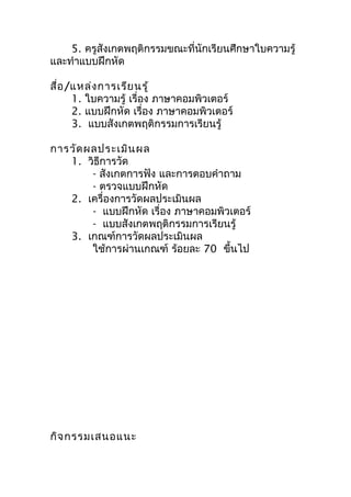 5. ครูสังเกตพฤติกรรมขณะที่นักเรียนศึกษาใบความรู้
และทำาแบบฝึกหัด

สื่อ /แหล่ง การเรีย นรู้
      1. ใบความรู้ เรื่อง ภาษาคอมพิวเตอร์
      2. แบบฝึกหัด เรื่อง ภาษาคอมพิวเตอร์
      3. แบบสังเกตพฤติกรรมการเรียนรู้

การวัด ผลประเมิน ผล
   1. วิธีการวัด
        - สังเกตการฟัง และการตอบคำาถาม
        - ตรวจแบบฝึกหัด
   2. เครื่องการวัดผลประเมินผล
        - แบบฝึกหัด เรื่อง ภาษาคอมพิวเตอร์
        - แบบสังเกตพฤติกรรมการเรียนรู้
   3. เกณฑ์การวัดผลประเมินผล
        ใช้การผ่านเกณฑ์ ร้อยละ 70 ขึ้นไป




กิจ กรรมเสนอแนะ
 