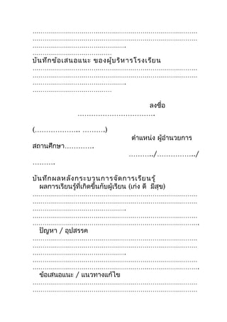 ………………………………………………………………………
………………………………………………………………………
……………………………………….
…………………………………
บัน ทึก ข้อ เสนอแนะ ของผู้บ ริห ารโรงเรีย น
………………………………………………………………………
………………………………………………………………………
……………………………………….
…………………………………

                            ลงชื่อ
                 …………………………….

(……………….. ……….)
                                       ตำาแหน่ง ผู้อำานวยการ
สถานศึกษา………….
                                      ………../……………../
……….

บัน ทึก ผลหลัง กระบวนการจัด การเรีย นรู้
  ผลการเรียนรู้ที่เกิดขึ้นกับผู้เรียน (เก่ง ดี มีสุข)
………………………………………………………………………
………………………………………………………………………
……………………………………….
………………………………………………………………………
……………………………………………………………………….
  ปัญหา / อุปสรรค
………………………………………………………………………
………………………………………………………………………
……………………………………….
………………………………………………………………………
……………………………………………………………………….
  ข้อเสนอแนะ / แนวทางแก้ไข
………………………………………………………………………
………………………………………………………………………
 