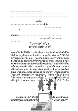 ……………………………………….
………………………………………………………………………
……………………………………………………………………….

           ลงชือ
               ่
……………………………….…ผู้สอน
                 (………………..
……….)

ตำาแหน่ง………………………………………………
                 ………../…………./
………….
                           ใบความรู้ เรื่อ ง
                          ภาษาคอมพิว เตอร์

ภาษาเป็นสื่อที่ใช้ในการติต่อสื่อสารระหว่างกันของสิ่งมีชีวิต
ซึ่งมีหลายรูปแบบแตกต่างกันไป มนุษย์เราสามารถใช้สื่อได้
หลายรูปแบบ เช่น ภาษาพูด ภาษาเขียน และภาษามือเป็นต้น
มนุ ษ ย์ มี ภ าษาพู ด และภาษาเขี ย นมาหลายพั น ปี แ ล้ ว แต่ ล ะ
ชนชาติจะมีภาษาพูดและเขียนเป็นของตนเอง อาจจะคล้ายกัน
หรื อ แตกต่ า งกั น เช่ น ภาษาจี น ภาษาอั ง กฤษ ภาษา
ฝรั่งเศส ภาษาเยอรมัน ภาษาไทย และอื่น ๆ อีกมาก โดยมีจุด
ประสงค์ เ ดี ย วกั น คื อ เป็ น สื่ อ เพื่ อ ติ ด ต่ อ ระหว่ า งกั น ได้ โ ดยง่ า ย
ในบางครั้งการสื่อสารต่างชนชาติอาจเกิดปัญหาขึ้นได้ ถ้าเรา
                                                   ?
ไม่ทราบความหมายของการสื่อสารนั้น เราจำา เป็ นต้องมีล่าม
เ ป็ น ผู้ ถ่ า ย ท อ ด ค ว า ม ห ม า ย อี ก ค รั้ ง ห นึ่ ง เ พื่ อ ใ ห้ เ ข้ า ใ จ




     คอมพิวเตอร์ไม่ใช่สิ่งมีชีวิตทำาไมทำางานได้ คอมพิวเตอร์
เป็นอุปกรณ์อิเล็กทรอนิกส์ที่มนุษย์สร้างขึ้นมา เพื่อช่วยในการ
 