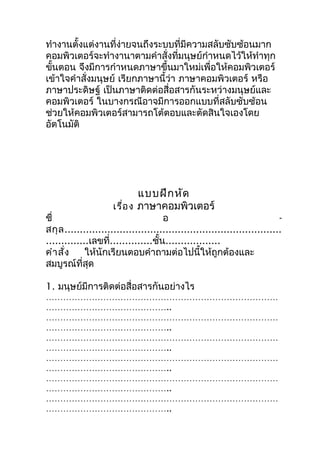 ทำางานตั้งแต่งานที่ง่ายจนถึงระบบที่มีความสลับซับซ้อนมาก
คอมพิวเตอร์จะทำางานาตามคำาสั่งที่มนุษย์กำาหนดไว้ให้ทำาทุก
ขันตอน จึงมีการกำาหนดภาษาขึ้นมาใหม่เพื่อให้คอมพิวเตอร์
  ้
เข้าใจคำาสั่งมนุษย์ เรียกภาษานี้ว่า ภาษาคอมพิวเตอร์ หรือ
ภาษาประดิษฐ์ เป็นภาษาติดต่อสื่อสารกันระหว่างมนุษย์และ
คอมพิวเตอร์ ในบางกรณีอาจมีการออกแบบที่สลับซับซ้อน
ช่วยให้คอมพิวเตอร์สามารถโต้ตอบและตัดสินใจเองโดย
อัตโนมัติ




                             แบบฝึก หัด
                     เรื่อ ง ภาษาคอมพิวเตอร์
ชื่                                   อ                                     -
สกุ ล .......................................................................
..............เลขที่..............ชั้น..................
คำา สั่ง     ให้นักเรียนตอบคำาถามต่อไปนี้ให้ถูกต้องและ
สมบูรณ์ที่สุด

1. มนุษย์มีการติดต่อสื่อสารกันอย่างไร
………………………………………………………………………
……………………………………..
………………………………………………………………………
……………………………………..
………………………………………………………………………
……………………………………..
………………………………………………………………………
……………………………………..
………………………………………………………………………
……………………………………..
………………………………………………………………………
……………………………………..
 
