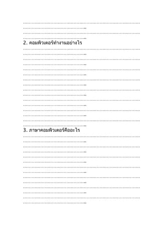 ………………………………………………………………………
……………………………………..
………………………………………………………………………
……………………………………..
2. คอมพิวเตอร์ทำางานอย่างไร
………………………………………………………………………
……………………………………..
………………………………………………………………………
……………………………………..
………………………………………………………………………
……………………………………..
………………………………………………………………………
……………………………………..
………………………………………………………………………
……………………………………..
………………………………………………………………………
……………………………………..
………………………………………………………………………
……………………………………..
………………………………………………………………………
……………………………………..
3. ภาษาคอมพิวเตอร์คืออะไร
………………………………………………………………………
……………………………………..
………………………………………………………………………
……………………………………..
………………………………………………………………………
……………………………………..
………………………………………………………………………
……………………………………..
………………………………………………………………………
……………………………………..
………………………………………………………………………
……………………………………..
………………………………………………………………………
……………………………………..
 