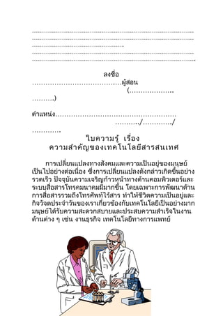 ………………………………………………………………………
………………………………………………………………………
……………………………………….
………………………………………………………………………
……………………………………………………………………….

           ลงชือ
               ่
……………………………….…ผู้สอน
                 (………………..
……….)

ตำาแหน่ง………………………………………………
                 ………../…………./
………….
                 ใบความรู้ เรื่อ ง
      ความสำา คัญ ของเทคโนโลยีส ารสนเทศ

      การเปลี่ยนแปลงทางสังคมและความเป็นอยู่ของมนุษย์
เป็นไปอย่างต่อเนื่อง ซึงการเปลี่ยนแปลงดังกล่าวเกิดขึ้นอย่าง
                       ่
รวดเร็ว ปัจจุบันความเจริญก้าวหน้าทางด้านคอมพิวเตอร์และ
ระบบสื่อสารโทรคมนาคมมีมากขึ้น โดยเฉพาะการพัฒนาด้าน
การสื่อสารรวมถึงโทรศัพท์ไร้สาร ทำาให้ชีวิตความเป็นอยู่และ
กิจวัจตประจำาวันของเราเกี่ยวข้องกับเทคโนโลยีเป็นอย่างมาก
มนุษย์ได้รับความสะดวกสบายและประสบความสำาเร็จในงาน
ด้านต่าง ๆ เช่น งานธุรกิจ เทคโนโลยีทางการแพทย์
 