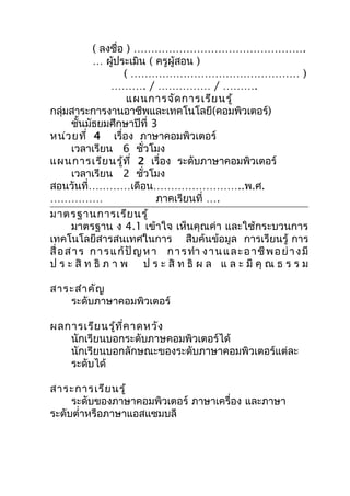 ( ลงชื่อ ) ………………………………………….
            … ผู้ประเมิน ( ครูผู้สอน )
                     ( ………………………………………… )
                  ………. / …………… / ……….
                       แผนการจัด การเรีย นรู้
กลุ่มสาระการงานอาชีพและเทคโนโลยี(คอมพิวเตอร์)
       ชันมัธยมศึกษาปีที่ 3
          ้
หน่ว ยที่ 4 เรื่อง ภาษาคอมพิวเตอร์
       เวลาเรียน 6 ชั่วโมง
แผนการเรีย นรู้ท ี่ 2 เรื่อง ระดับภาษาคอมพิวเตอร์
       เวลาเรียน 2 ชั่วโมง
สอนวันที่…………เดือน……………………..พ.ศ.
……………                          ภาคเรียนที่ ….
มาตรฐานการเรีย นรู้
       มาตรฐาน ง 4.1 เข้าใจ เห็นคุณค่า และใช้กระบวนการ
เทคโนโลยีสารสนเทศในการ สืบค้นข้อมูล การเรียนรู้ การ
สื่ อ ส า ร ก า ร แ ก้ ปั ญ ห า ก า ร ทำา ง า น แ ล ะ อ า ชี พ อ ย่ า ง มี
ป ร ะ สิ ท ธิ ภ า พ ป ร ะ สิ ท ธิ ผ ล แ ล ะ มี คุ ณ ธ ร ร ม

สาระสำา คัญ
   ระดับภาษาคอมพิวเตอร์

ผลการเรีย นรู้ท ี่ค าดหวัง
   นักเรียนบอกระดับภาษคอมพิวเตอร์ได้
   นักเรียนบอกลักษณะของระดับภาษาคอมพิวเตอร์แต่ละ
   ระดับได้

สาระการเรีย นรู้
     ระดับของภาษาคอมพิวเตอร์ ภาษาเครื่อง และภาษา
ระดับตำ่าหรือภาษาแอสแซมบลี
 