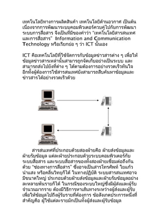 เทคโนโลยีทางการผลิตสินค้า เทคโนโลยีด้านอวกาศ เป็นต้น
เนื่องจากการพัฒนาระบบคอมพิวเตอร์ควบคู่ไปกับการพัฒนา
ระบบการสื่อสาร จึงเป็นที่มีของคำาว่า “เทคโนโลยีสารสนเทศ
และการสื่อสาร” Information and Communication
Technology หรือเรียกย่อ ๆ ว่า ICT นั้นเอง

ICT คือเทคโนโลยีที่ใช้จัดการกับข้อมูลข่าวสารต่าง ๆ เพื่อให้
ข้อมูลข่าวสารเหล่านั้นสามารถูกจัดเก็บอย่างเป็นระบบ และ
สามารถส่งไปยังที่ต่าง ๆ ได้ตามต้องการอย่างรวดเร็วทันใจ
อีกทั้งผู้ต้องการใช้สารสนเทศยังสามารถสืบค้นหาข้อมูลและ
ข่าวสารได้อย่างรวดเร็วด้วย




      สารสนเทศที่ประกอบด้วยสองฝ่ายคือ ฝ่ายส่งข้อมูลและ
ฝ่ายรับข้อมูล แต่ละฝ่ายประกอบด้วยระบบคอมพิวเตอร์กับ
ระบบสื่อสาร และระบบสื่อสารของทั้งสองฝ่ายเชื่อมต่อถึงกัน
ด้วย “ช่องทางการสื่อสาร” ซึงอาจเป็นสารโทรศัพท์ ใยแก้ว
                               ่
นำาแสง หรือคลื่นวิทยุก็ได้ ในทางปฏิบัติ ระบบสารสนเทศอาจ
มีขนาดใหญ่ ประกอบด้วยฝ่ายส่งข้อมูลและฝ่ายรับข้อมูลอย่าง
ละหลายพันรายก็ได้ ในกรณีของระบบใหญ่ซึ่งมีผู้ส่งและผู้รับ
จำานวนมากราย ต้องมีวิธีการหาเส้นทางระหว่างผู้ส่งและผู้รับ
เพื่อให้ข้อมูลไปถึงผู้รับรายที่ต้องการ ข้อสังเกตประการหนึ่งที่
สำาคัญคือ ผู้ใช้แต่ละรายมักเป็นทั้งผู้ส่งและผู้รับข้อมูล
 