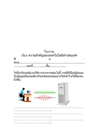 ใบงาน
        เรื่อ ง ความสำาคัญของเทคโนโลยีสารสนเทศ
ชื่                                   อ                                     -
สกุ ล .......................................................................
..............เลขที่..............ชั้น..................

ให้นักเรียนอธิบายวิธีการจากภาพต่อไปนี้ กรณีที่เป็นผู้ส่งและ
รับข้อมูลเป็นคนเดียวกันพร้อมยกต่ออย่างให้เข้าใจได้ชัดเจน
ยิงขึ้น
  ่




………………………………………………………………………
……………………………………..
………………………………………………………………………
……………………………………..
………………………………………………………………………
……………………………………..
 