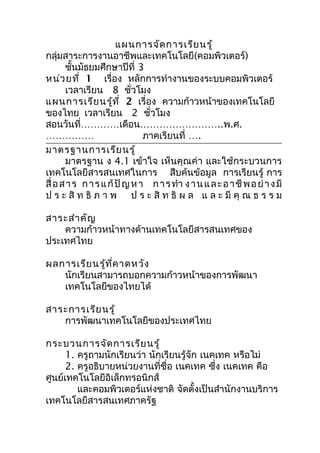 แผนการจัด การเรีย นรู้
กลุ่มสาระการงานอาชีพและเทคโนโลยี(คอมพิวเตอร์)
       ชันมัธยมศึกษาปีที่ 3
          ้
หน่ว ยที่ 1 เรื่อง หลักการทำางานของระบบคอมพิวเตอร์
       เวลาเรียน 8 ชั่วโมง
แผนการเรีย นรู้ท ี่ 2 เรื่อง ความก้าวหน้าของเทคโนโลยี
ของไทย เวลาเรียน 2 ชั่วโมง
สอนวันที่…………เดือน……………………..พ.ศ.
……………                          ภาคเรียนที่ ….
มาตรฐานการเรีย นรู้
       มาตรฐาน ง 4.1 เข้าใจ เห็นคุณค่า และใช้กระบวนการ
เทคโนโลยีสารสนเทศในการ สืบค้นข้อมูล การเรียนรู้ การ
สื่ อ ส า ร ก า ร แ ก้ ปั ญ ห า ก า ร ทำา ง า น แ ล ะ อ า ชี พ อ ย่ า ง มี
ป ร ะ สิ ท ธิ ภ า พ ป ร ะ สิ ท ธิ ผ ล แ ล ะ มี คุ ณ ธ ร ร ม

สาระสำา คัญ
    ความก้าวหน้าทางด้านเทคโนโลยีสารสนเทศของ
ประเทศไทย

ผลการเรีย นรู้ท ี่ค าดหวัง
   นักเรียนสามารถบอกความก้าวหน้าของการพัฒนา
   เทคโนโลยีของไทยได้

สาระการเรีย นรู้
   การพัฒนาเทคโนโลยีของประเทศไทย

กระบวนการจัด การเรีย นรู้
      1. ครูถามนักเรียนว่า นักเรียนรู้จัก เนคเทค หรือไม่
      2. ครูอธิบายหน่วยงานที่ชื่อ เนคเทค ซึ่ง เนคเทค คือ
ศูนย์เทคโนโลยีอิเล็กทรอนิกส์
         และคอมพิวเตอร์แห่งชาติ จัดตั้งเป็นสำานักงานบริการ
เทคโนโลยีสารสนเทศภาครัฐ
 