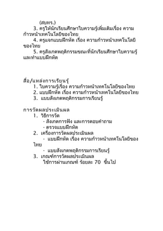 (สบทร.)
     3. ครูให้นักเรียนศึกษาใบความรู้เพิ่มเติมเรื่อง ความ
ก้าวหน้าเทคโนโลยีของไทย
     4. ครูแจกแบบฝึกหัด เรื่อง ความก้าวหน้าเทคโนโลยี
ของไทย
     5. ครูสังเกตพฤติกรรมขณะที่นักเรียนศึกษาใบความรู้
และทำาแบบฝึกหัด



สื่อ /แหล่ง การเรีย นรู้
      1. ใบความรู้เรื่อง ความก้าวหน้าเทคโนโลยีของไทย
      2. แบบฝึกหัด เรื่อง ความก้าวหน้าเทคโนโลยีของไทย
      3. แบบสังเกตพฤติกรรมการเรียนรู้

การวัด ผลประเมิน ผล
   1. วิธีการวัด
        - สังเกตการฟัง และการตอบคำาถาม
        - ตรวจแบบฝึกหัด
   2. เครื่องการวัดผลประเมินผล
        - แบบฝึกหัด เรื่อง ความก้าวหน้าเทคโนโลยีของ
   ไทย
        - แบบสังเกตพฤติกรรมการเรียนรู้
   3. เกณฑ์การวัดผลประเมินผล
        ใช้การผ่านเกณฑ์ ร้อยละ 70 ขึ้นไป
 