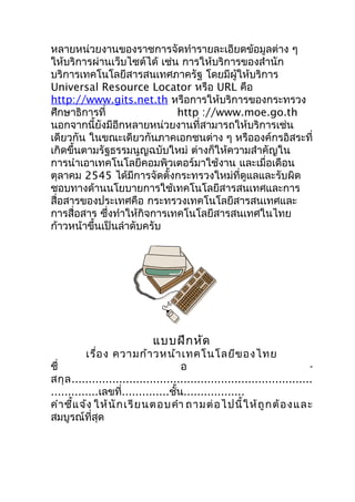 หลายหน่วยงานของราชการจัดทำารายละเอียดข้อมูลต่าง ๆ
ให้บริการผ่านเว็บไซต์ได้ เช่น การให้บริการของสำานัก
บริการเทคโนโลยีสารสนเทศภาครัฐ โดยมีผู้ให้บริการ
Universal Resource Locator หรือ URL คือ
http://www.gits.net.th หรือการให้บริการของกระทรวง
ศึกษาธิการที่                http ://www.moe.go.th
นอกจากนี้ยังมีอีกหลายหน่วยงานที่สามารถให้บริการเช่น
เดียวกัน ในขณะเดียวกันภาคเอกชนต่าง ๆ หรือองค์กรอิสระที่
เกิดขึ้นตามรัฐธรรมนูญฉบับใหม่ ต่างก็ให้ความสำาคัญใน
การนำาเอาเทคโนโลยีคอมพิวเตอร์มาใช้งาน และเมื่อเดือน
ตุลาคม 2545 ได้มีการจัดตั้งกระทรวงใหม่ที่ดูแลและรับผิด
ชอบทางด้านนโยบายการใช้เทคโนโลยีสารสนเทศและการ
สื่อสารของประเทศคือ กระทรวงเทคโนโลยีสารสนเทศและ
การสื่อสาร ซึ่งทำาให้กิจการเทคโนโลยีสารสนเทศในไทย
ก้าวหน้าขึ้นเป็นลำาดับครับ




                             แบบฝึก หัด
          เรื่อ ง ความก้า วหน้า เทคโนโลยีข องไทย
ชื่                                   อ                                     -
สกุ ล .......................................................................
..............เลขที่..............ชั้น..................
คำา ชี้แ จ้ง ให้ นั ก เรี ย นตอบคำา ถามต่ อ ไปนี้ ใ ห้ ถู ก ต้ อ ง และ
สมบูรณ์ที่สุด
 