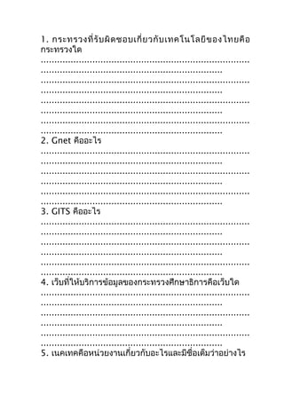 1. กระทรวงที่ รั บ ผิ ด ชอบเกี่ ย วกั บ เทคโนโลยี ข องไทยคื อ
กระทรวงใด
.............................................................................
...................................................................
.............................................................................
...................................................................
.............................................................................
...................................................................
.............................................................................
...................................................................
2. Gnet คืออะไร
.............................................................................
...................................................................
.............................................................................
...................................................................
.............................................................................
...................................................................
3. GITS คืออะไร
.............................................................................
...................................................................
.............................................................................
...................................................................
.............................................................................
...................................................................
4. เว็บที่ให้บริการข้อมูลของกระทรวงศึกษาธิการคือเว็บใด
.............................................................................
...................................................................
.............................................................................
...................................................................
.............................................................................
...................................................................
5. เนคเทคคือหน่วยงานเกี่ยวกับอะไรและมีชื่อเต็มว่าอย่างไร
 