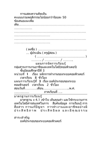 การแสดงความคิดเห็น
คะแนนรวมพฤติกรรมไม่น้อยกว่าร้อยละ 50
ข้อเสนอแนะเพิ่ม
เติม…………………………………………………………
………………
………………………………………………………………
………………………………
………………………………………………………………
………………………………

            ( ลงชื่อ ) ………………………………………….
            … ผู้ประเมิน ( ครูผู้สอน )
                     ( ………………………………………… )
                  ………. / …………… / ……….
                       แผนการจัด การเรีย นรู้
กลุ่มสาระการงานอาชีพและเทคโนโลยี(คอมพิวเตอร์)
       ชันมัธยมศึกษาปีที่ 3
          ้
หน่ว ยที่ 1 เรื่อง หลักการทำางานของระบบคอมพิวเตอร์
       เวลาเรียน 8 ชั่วโมง
แผนการเรีย นรู้ท ี่ 3 เรื่อง องค์ประกอบของระบบ
คอมพิวเตอร์ เวลาเรียน 2 ชั่วโมง
สอนวันที่…………เดือน……………………..พ.ศ.
……………                          ภาคเรียนที่ ….
มาตรฐานการเรีย นรู้
       มาตรฐาน ง 4.1 เข้าใจ เห็นคุณค่า และใช้กระบวนการ
เทคโนโลยีสารสนเทศในการ สืบค้นข้อมูล การเรียนรู้ การ
สื่ อ ส า ร ก า ร แ ก้ ปั ญ ห า ก า ร ทำา ง า น แ ล ะ อ า ชี พ อ ย่ า ง มี
ป ร ะ สิ ท ธิ ภ า พ ป ร ะ สิ ท ธิ ผ ล แ ล ะ มี คุ ณ ธ ร ร ม

สาระสำา คัญ
   องค์ประกอบของระบบคอมพิวเตอร์
 