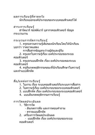 ผลการเรีย นรู้ท ี่ค าดหวัง
   นักเรียนบอกองค์ประกอบของระบบคอมพิวเตอร์ได้

สาระการเรีย นรู้
    ฮาร์ดแวร์ ซอฟต์แวร์ บุลากรคอมพิวเตอร์ ข้อมูล
กระบวนงาน

กระบวนการจัด การเรีย นรู้
    1. ครูทบทวนความรู้เดิมของนักเรียนโดยให้นักเรียน
บอกว่า วาดภาพแสดง
       การสื่อสารข้อมูลระว่างผู้ส่งและผู้รับ
    2. ครูแจกใบความรู้เรื่อง องค์ประกอบของระบบ
คอมพิวเตอร์
    3. ครูแจกแบบฝึกหัด เรื่อง องค์ประกอบของระบบ
คอมพิวเตอร์
    4. ครูสังเกตพฤติกรรมขณะที่นักเรียนศึกษาใบความรู้
และทำาแบบฝึกหัด


สื่อ /แหล่ง การเรีย นรู้
      1. ใบงาน เรื่อง ระบบคอมพิวเตอร์กับระบบการสื่อสาร
      2. ใบความรู้เรื่อง องค์ประกอบของระบบคอมพิวเตอร์
      3. แบบฝึกหัด เรื่อง องค์ประกอบของระบบคอมพิวเตอร์
      4. แบบสังเกตพฤติกรรมการเรียนรู้

การวัด ผลประเมิน ผล
   1. วิธีการวัด
        - สังเกตการฟัง และการตอบคำาถาม
        - ตรวจแบบฝึกหัด
   2. เครื่องการวัดผลประเมินผล
        - แบบฝึกหัด เรื่อง องค์ประกอบของระบบ
   คอมพิวเตอร์
 