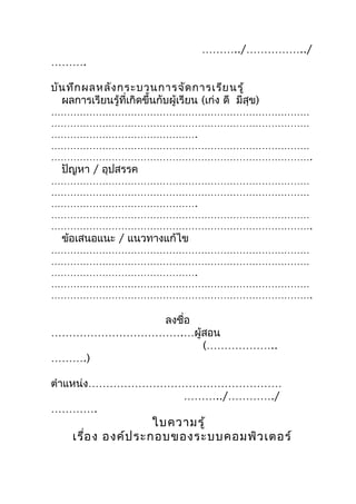 ………../……………../
……….

บัน ทึก ผลหลัง กระบวนการจัด การเรีย นรู้
  ผลการเรียนรู้ที่เกิดขึ้นกับผู้เรียน (เก่ง ดี มีสุข)
………………………………………………………………………
………………………………………………………………………
……………………………………….
………………………………………………………………………
……………………………………………………………………….
  ปัญหา / อุปสรรค
………………………………………………………………………
………………………………………………………………………
……………………………………….
………………………………………………………………………
……………………………………………………………………….
  ข้อเสนอแนะ / แนวทางแก้ไข
………………………………………………………………………
………………………………………………………………………
……………………………………….
………………………………………………………………………
……………………………………………………………………….

           ลงชือ
               ่
……………………………….…ผู้สอน
                 (………………..
……….)

ตำาแหน่ง………………………………………………
                 ………../…………./
………….
                     ใบความรู้
     เรือ ง องค์ป ระกอบของระบบคอมพิว เตอร์
        ่
 