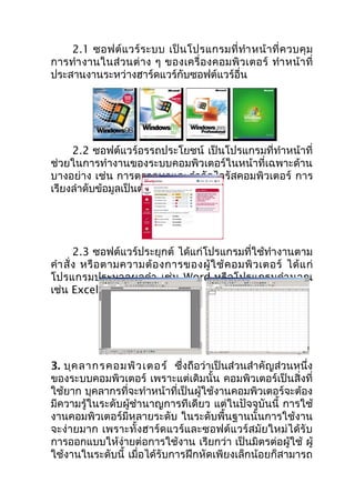 2.1 ซอฟต์ แ วร์ ร ะบบ เป็ น โปรแกรมที่ ทำำ หน้ ำ ที่ ค วบคุ ม
กำรทำำ งำนในส่ วนต่ ำ ง ๆ ของเครื่ อ งคอมพิ ว เตอร์ ทำำ หน้ ำ ที่
ประสำนงำนระหว่ำงฮำร์ดแวร์กับซอฟต์แวร์อื่น




     2.2 ซอฟต์แวร์อรรถประโยชน์ เป็นโปรแกรมที่ทำำหน้ำที่
ช่วยในกำรทำำงำนของระบบคอมพิวเตอร์ในหน้ำที่เฉพำะด้ำน
บำงอย่ำง เช่น กำรตรวจหำและกำำ จัดไวรัสคอมพิวเตอร์ กำร
เรียงลำำดับข้อมูลเป็นต้น




        2.3 ซอฟต์แวร์ประยุกต์ ได้แก่โปรแกรมที่ใช้ทำำงำนตำม
คำำ สั่ ง หรื อ ตำมควำมต้ อ งกำรของผู้ ใ ช้ ค อมพิ ว เตอร์ ได้ แ ก่
โปรแกรมประมวลผลคำำ เช่ น Word หรือ โปรแกรมคำำ นวณ
เช่น Excel เป็นต้น




3. บุค ลำกรคอมพิว เตอร์ ซึ่งถือว่ำเป็นส่วนสำำคัญส่วนหนึ่ง
ของระบบคอมพิวเตอร์ เพรำะแต่เดิมนั้น คอมพิวเตอร์เป็นสิ่งที่
ใช้ยำก บุคลำกรที่จะทำำหน้ำที่เป็นผู้ใช้งำนคอมพิวเตอร์จะต้อง
มีควำมรู้ในระดับผู้ชำำนำญกำรทีเดียว แต่ในปัจจุบันนี้ กำรใช้
งำนคอมพิวเตอร์มีหลำยระดับ ในระดับพื้นฐำนนั้นกำรใช้งำน
จะง่ำยมำก เพรำะทั้งฮำร์ดแวร์และซอฟต์แวร์สมัยใหม่ได้รับ
กำรออกแบบให้ง่ำยต่อกำรใช้งำน เรียกว่ำ เป็นมิตรต่อผู้ใช้ ผู้
ใช้งำนในระดับนี้ เมื่อได้รับกำรฝึกหัดเพียงเล็กน้อยก็สำมำรถ
 